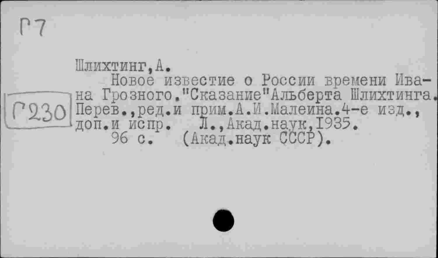 ﻿Р7
Шлихтинг,А.
Новое известие о России времени Ивана Грозного.пСказание"Альберта Шлихтинга о азо Перев.,ред.и прим.А.И.Малеина.А-е изд.,
I___-—ідоп.и испр.	Л.,Акад.наук,1935.
96 с.	(Акад.наук СССР).